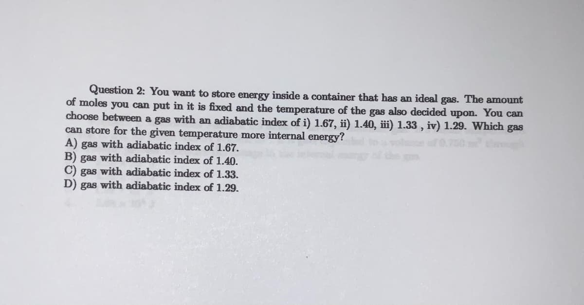 Question 2: You want to store energy inside a container that has an ideal gas. The amount
of moles you can put in it is fixed and the temperature of the gas also decided upon. You can
choose between a gas with an adiabatic index of i) 1.67, ii) 1.40, iii) 1.33, iv) 1.29. Which gas
can store for the given temperature more internal energy?
A) gas with adiabatic index of 1.67.
B) gas with adiabatic index of 1.40.
C) gas with adiabatic index of 1.33.
D) gas with adiabatic index of 1.29.