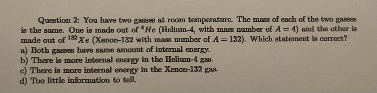 Question 2: You have two gasses at room temperature. The mass of each of the two gasses
is the same. One is made out of He (Helium-4, with mass number of A = 4) and the other is
made out of 132 Xe (Xenon-132 with mass number of A = 132). Which statement is correct?
a) Both gasses have same amount of internal energy.
b) There is more internal energy in the Helium-4 gas.
c) There is more internal energy in the Xenon-132 gas.
d) Too little information to tell.