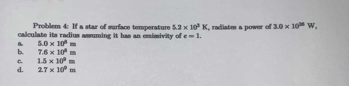 Problem 4: If a star of surface temperature 5.2 × 10³ K, radiates a power of 3.0 × 1026 W,
calculate its radius assuming it has an emissivity of e = 1.
5.0 × 108 m
7.6 x 108 m
1.5 x 10⁹ m
2.7 x 10⁹ m
a.
b.
C.
d.