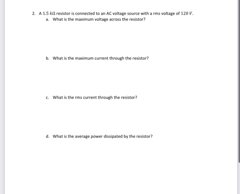 2. A 1.5 kn resistor is connected to an AC voltage source with a rms voltage of 120 V.
a. What is the maximum voltage across the resistor?
b. What is the maximum current through the resistor?
c. What is the rms current through the resistor?
d. What is the average power dissipated by the resistor?