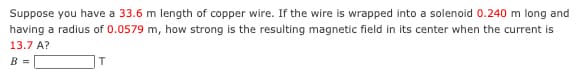 Suppose you have a 33.6 m length of copper wire. If the wire is wrapped into a solenoid 0.240 m long and
having a radius of 0.0579 m, how strong is the resulting magnetic field in its center when the current is
13.7 A?
B =
T