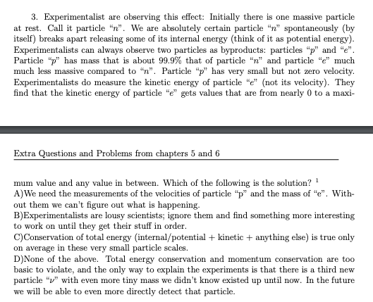 3. Experimentalist are observing this effect: Initially there is one massive particle
at rest. Call it particle "n". We are absolutely certain particle "n" spontaneously (by
itself) breaks apart releasing some of its internal energy (think of it as potential energy).
Experimentalists can always observe two particles as byproducts: particles "p" and "e".
Particle "p" has mass that is about 99.9% that of particle "n" and particle "e" much
much less massive compared to "n". Particle "p" has very small but not zero velocity.
Experimentalists do measure the kinetic energy of particle "e" (not its velocity). They
find that the kinetic energy of particle "e" gets values that are from nearly 0 to a maxi-
Extra Questions and Problems from chapters 5 and 6
mum value and any value in between. Which of the following is the solution? ¹
1
A)We need the measurements of the velocities of particle "p" and the mass of "e". With-
out them we can't figure out what is happening.
B)Experimentalists are lousy scientists; ignore them and find something more interesting
to work on until they get their stuff in order.
C) Conservation of total energy (internal/potential + kinetic + anything else) is true only
on average in these very small particle scales.
D)None of the above. Total energy conservation and momentum conservation are too
basic to violate, and the only way to explain the experiments is that there is a third new
particle "" with even more tiny mass we didn't know existed up until now. In the future
we will be able to even more directly detect that particle.