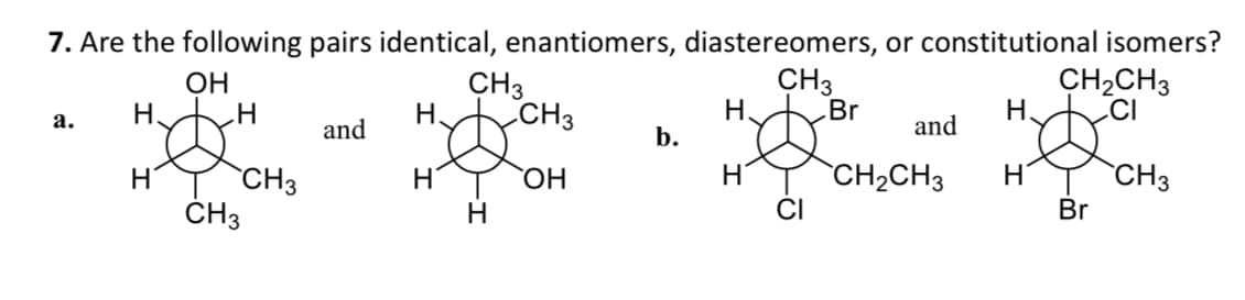 7. Are the following pairs identical, enantiomers, diastereomers, or constitutional isomers?
OH
CH3
H₂
H
a.
H.
H
„H
CH3
CH3
and
H.
H
CH3
H
CH3
OH
b.
H₂
H
Br
and
CH₂CH3
CH₂CH3
CI
CH3
Br