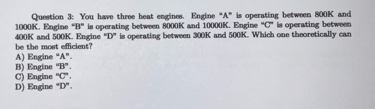 Question 3: You have three heat engines. Engine "A" is operating between 800K and
1000K. Engine "B" is operating between 8000K and 10000K. Engine "C" is operating between
400K and 500K. Engine "D" is operating between 300K and 500K. Which one theoretically can
be the most efficient?
A) Engine "A".
B) Engine "B".
C) Engine "C".
D) Engine "D".