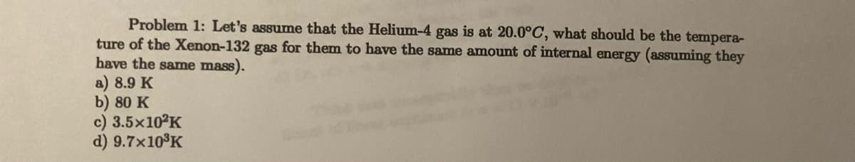 Problem 1: Let's assume that the Helium-4 gas is at 20.0°C, what should be the tempera-
ture of the Xenon-132 gas for them to have the same amount of internal energy (assuming they
have the same mass).
a) 8.9 K
b) 80 K
c) 3.5x10²K
d) 9.7x10³K