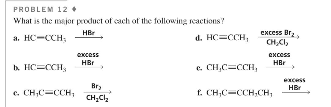 PROBLEM 12
What is the major product of each of the following reactions?
HBr
a. HC=CCH3
b. HC=CCH3
c. CH3C=CCH3
excess
HBr
Br₂
CH₂Cl₂
d. HC=CCH3
e. CH3C=CCH3
excess Br₂
CH₂Cl₂
excess
HBr
f. CH3C=CCH₂CH²
excess
HBr