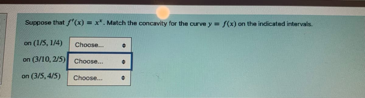 Suppose that f'(x) = x*. Match the concavity for the curve y =
on (1/5, 1/4)
on (3/10, 2/5)
on (3/5,4/5)
Choose...
Choose...
Choose...
+
f(x) on the indicated intervals.