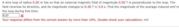 A wire loop of radius 0.20 m lies so that an external magnetic field of magnitude 0.50 T is perpendicular to the loop. The
field reverses its direction, and its magnitude changes to 0.30 T in 3.0 s. Find the magnitude of the average induced emf in
the loop during this time.
8.37
x
Your response differs from the correct answer by more than 10%. Double check your calculations. mv