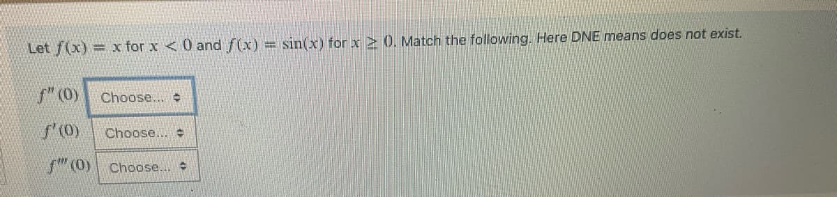 Let f(x)= x for x < 0 and f(x) = sin(x) for x ≥ 0. Match the following. Here DNE means does not exist.
ƒ" (0)
f'(0)
f" (0) Choose...
Choose...
Choose... #
