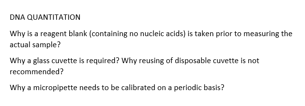 DNA QUANTITATION
Why is a reagent blank (containing no nucleic acids) is taken prior to measuring the
actual sample?
Why a glass cuvette is required? Why reusing of disposable cuvette is not
recommended?
Why a micropipette needs to be calibrated on a periodic basis?
