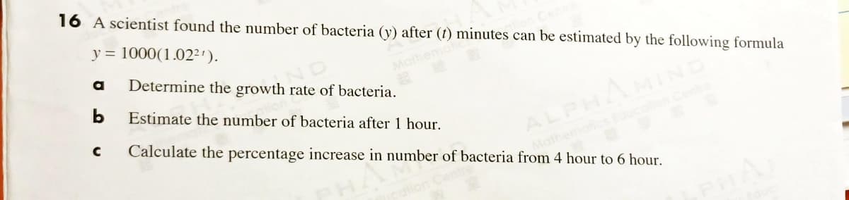 16 A scientist found the number of bacteria (y) after (1) minutes can be estimated by the following formula
y = 1000(1.02²').
a
ND
Determine the growth rate of bacteria.
Estimate the number of bacteria after 1 hour.
Mathemo
b
MIND
Cente
Calculate the percentage increase in number of bacteria from 4 hour to 6 hour.
ALPH/
Mathemot
