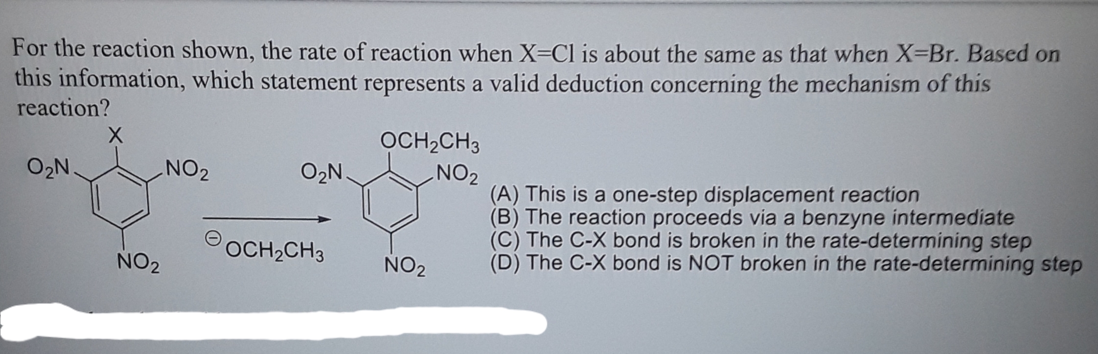 For the reaction shown, the rate of reaction when X=Cl is about the same as that when X=Br. Based on
this information, which statement represents a valid deduction concerning the mechanism of this
reaction?
OCH2CH3
O2N
NO2
NO2
(A) This is a one-step displacement reaction
(B) The reaction proceeds via a benzyne intermediate
(C) The C-X bond is broken in the rate-determining step
(D) The C-X bond is NOT broken in the rate-determining step
O2N
OCH,CH3
NO2
NO2
