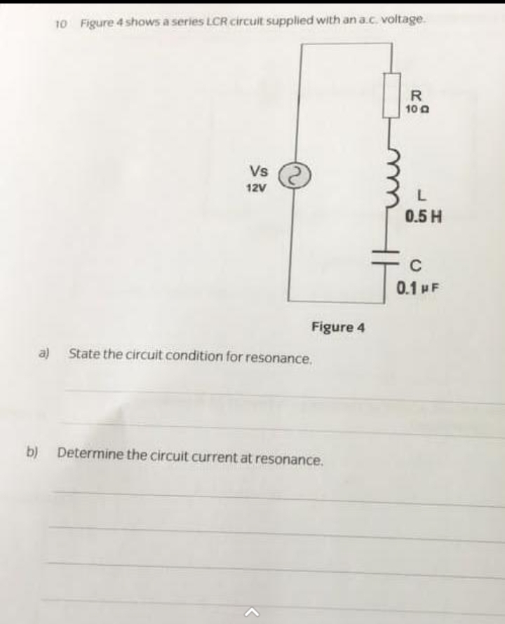 10 Figure 4 shows a series LCR circuit supplied with an a.c. voltage.
Vs
12V
Figure 4
a) State the circuit condition for resonance.
b) Determine the circuit current at resonance.
R
100
L
0.5 H
C
0.1 NF