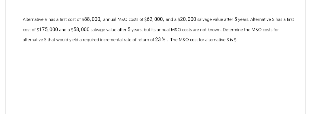 Alternative R has a first cost of $88, 000, annual M&O costs of $62, 000, and a $20, 000 salvage value after 5 years. Alternative S has a first
cost of $175,000 and a $58, 000 salvage value after 5 years, but its annual M&O costs are not known. Determine the M&O costs for
alternative S that would yield a required incremental rate of return of 23%. The M&O cost for alternative S is $.