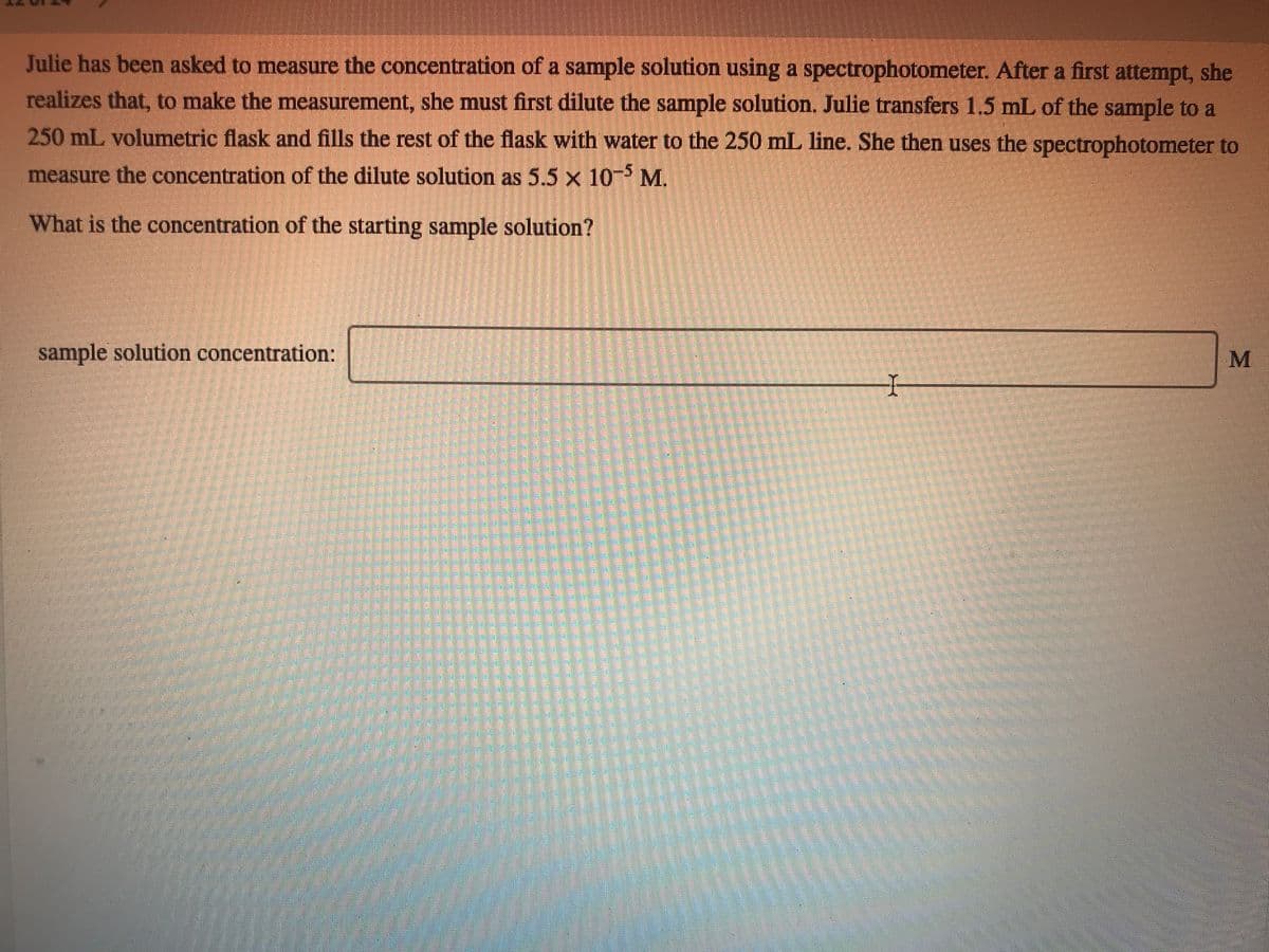 Julie has been asked to measure the concentration of a sample solution using a spectrophotometer. After a first attempt, she
realizes that, to make the measurement, she must first dilute the sample solution. Julie transfers 1.5 mL of the sample to a
250 mL volumetric flask and fills the rest of the flask with water to the 250 mL line. She then uses the spectrophotometer to
measure the concentration of the dilute solution as 5.5 x 10- M.
What is the concentration of the starting sample solution?
sample solution concentration:

