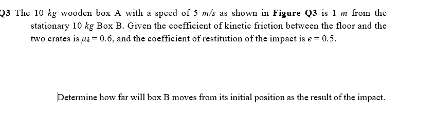 Q3 The 10 kg wooden box A with a speed of 5 m/s as shown in Figure Q3 is 1 m from the
stationary 10 kg Box B. Given the coefficient of kinetic friction between the floor and the
two crates is ur = 0.6, and the coefficient of restitution of the impact is e = 0.5.
Determine how far will box B moves from its initial position as the result of the impact.
