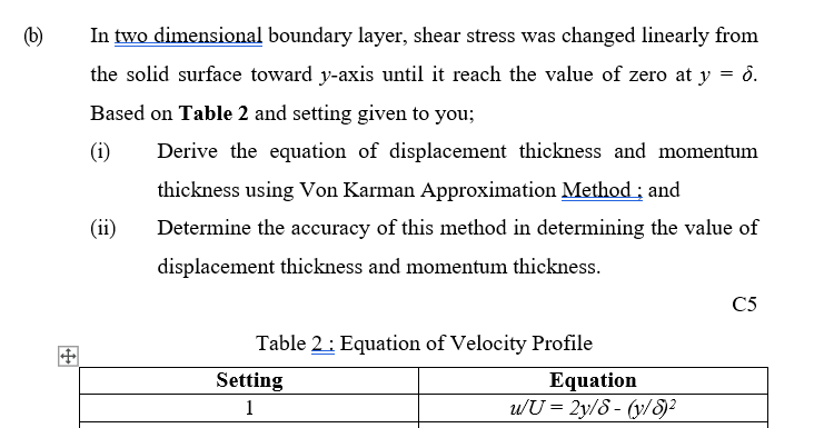 (b)
In two dimensional boundary layer, shear stress was changed linearly from
the solid surface toward y-axis until it reach the value of zero at y = ở.
Based on Table 2 and setting given to you;
(i)
Derive the equation of displacement thickness and momentum
thickness using Von Karman Approximation Method ; and
(ii)
Determine the accuracy of this method in determining the value of
displacement thickness and momentum thickness.
C5
Table 2: Equation of Velocity Profile
Setting
Equation
wU = 2y/8 - (y/S²
1
