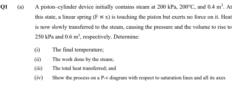 Q1
(a)
A piston-cylinder device initially contains steam at 200 kPa, 200°C, and 0.4 m³. At
this state, a linear spring (F x x) is touching the piston but exerts no force on it. Heat
is now slowly transferred to the steam, causing the pressure and the volume to rise to
250 kPa and 0.6 m², respectively. Determine:
(i)
The final temperature;
(ii)
The work done by the steam;
(iii)
The total heat transferred; and
(iv)
Show the process on a P-v diagram with respect to saturation lines and all its axes
