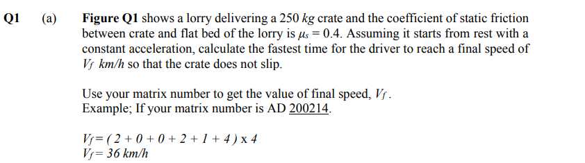 Q1
(a)
Figure Q1 shows a lorry delivering a 250 kg crate and the coefficient of static friction
between crate and flat bed of the lorry is us = 0.4. Assuming it starts from rest with a
constant acceleration, calculate the fastest time for the driver to reach a final speed of
V; km/h so that the crate does not slip.
Use your matrix number to get the value of final speed, Vs.
Example; If your matrix number is AD 200214.
Vj= ( 2 + 0 + 0 + 2 + 1 + 4 ) x 4
Vj= 36 km/h
