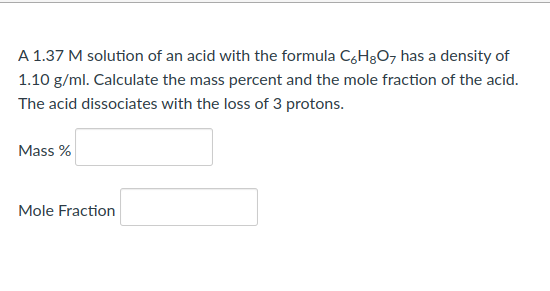A 1.37 M solution of an acid with the formula C6H₂O7 has a density of
1.10 g/ml. Calculate the mass percent and the mole fraction of the acid.
The acid dissociates with the loss of 3 protons.
Mass %
Mole Fraction