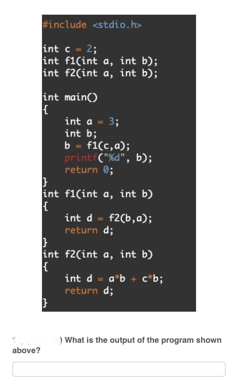 1.
above?
#include <stdio.h>
int c = 2;
int f1(int a, int b);
int f2(int a, int b);
int main()
{
}
int
{
int a = 3;
int b;
b = f1(c, a);
printf("%d", b);
return 0;
f1(int a, int b)
int d = f2(b,a);
return d;
}
int f2(int a, int b)
{
}
int d = a*b + c*b;
return d;
) What is the output of the program shown