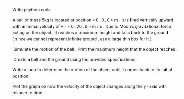 Write phython code
A ball of mass 5kg is located at position < 0,0,0>m. It is fired vertically upward
with an initial velocity of v= < 0,20,0> m/s. Due to Moon's gravitational force
acting on the object, it reaches a maximum height and falls back to the ground
(since we cannot represent infinite ground, use a large thin box for it).
Simulate the motion of the ball. Print the maximum height that the object reaches.
Create a ball and the ground using the provided specifications.
Write a loop to determine the motion of the object until it comes back to its initial
position.
Plot the graph on how the velocity of the object changes along the y-axis with
respect to time..