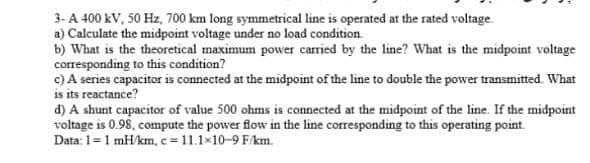 3-A 400 kV, 50 Hz, 700 km long symmetrical line is operated at the rated voltage.
a) Calculate the midpoint voltage under no load condition.
b) What is the theoretical maximum power carried by the line? What is the midpoint voltage
corresponding to this condition?
c) A series capacitor is connected at the midpoint of the line to double the power transmitted. What
is its reactance?
d) A shunt capacitor of value 500 ohms is connected at the midpoint of the line. If the midpoint
voltage is 0.98, compute the power flow in the line corresponding to this operating point.
Data: 1=1 mH/km, c=11.1x10-9 F/km.