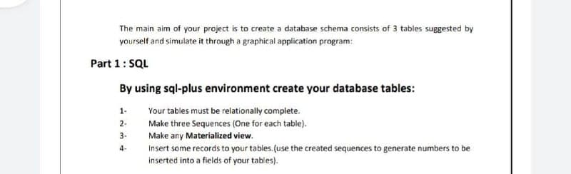 The main aim of your project is to create a database schema consists of 3 tables suggested by
yourself and simulate it through a graphical application program:
Part 1: SQL
By using sql-plus environment create your database tables:
1-
Your tables must be relationally complete.
2-
Make three Sequences (One for each table).
3-
Make any Materialized view.
4-
Insert some records to your tables. (use the created sequences to generate numbers to be
inserted into a fields of your tables).