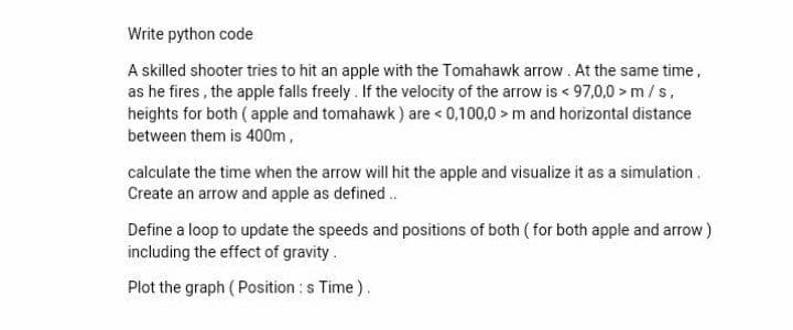 Write python code
A skilled shooter tries to hit an apple with the Tomahawk arrow. At the same time,
as he fires, the apple falls freely. If the velocity of the arrow is < 97,0,0> m/s,
heights for both (apple and tomahawk) are < 0,100,0> m and horizontal distance
between them is 400m,
calculate the time when the arrow will hit the apple and visualize it as a simulation.
Create an arrow and apple as defined..
Define a loop to update the speeds and positions of both (for both apple and arrow)
including the effect of gravity.
Plot the graph (Position : s Time).