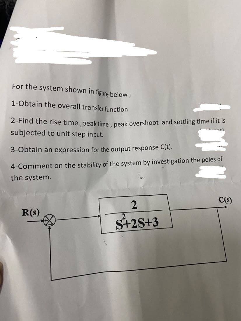 For the system shown in figure below,
1-Obtain the overall transfer function
2-Find the rise time,peak time, peak overshoot and settling time if it is
subjected to unit step input
3-Obtain an expression for the output response C(t).
4-Comment on the stability of the system by investigation the poles of
the system.
C(s)
2
R(s)
S+2S+3