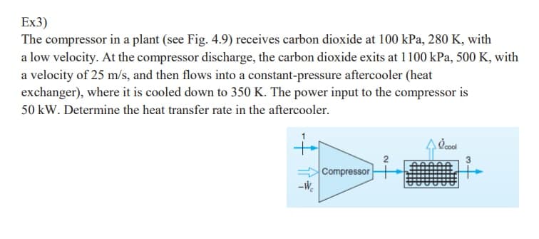 Ex3)
The compressor in a plant (see Fig. 4.9) receives carbon dioxide at 100 kPa, 280 K, with
a low velocity. At the compressor discharge, the carbon dioxide exits at 1100 kPa, 500 K, with
a velocity of 25 m/s, and then flows into a constant-pressure aftercooler (heat
exchanger), where it is cooled down to 350 K. The power input to the compressor is
50 kW. Determine the heat transfer rate in the aftercooler.
++
Compressor
-W