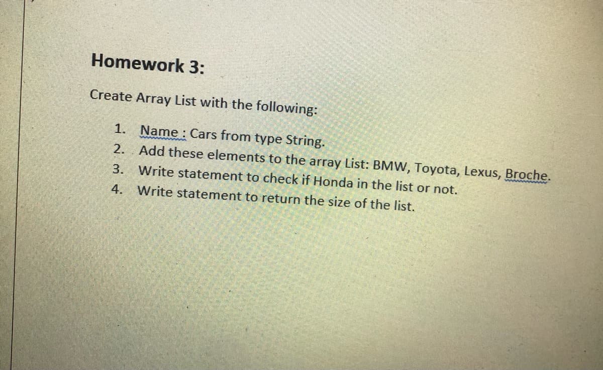 Homework 3:
Create Array List with the following:
1. Name : Cars from type String.
2. Add these elements to the array List: BMW, Toyota, Lexus, Broche.
3.
Write statement to check if Honda in the list or not.
4.
Write statement to return the size of the list.
