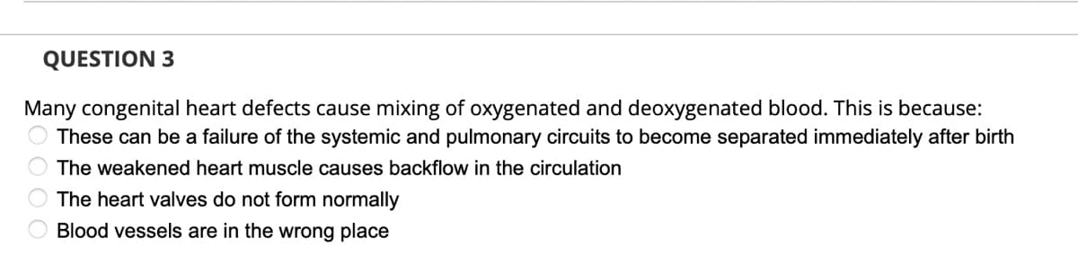 QUESTION 3
Many congenital heart defects cause mixing of oxygenated and deoxygenated blood. This is because:
These can be a failure of the systemic and pulmonary circuits to become separated immediately after birth
The weakened heart muscle causes backflow in the circulation
The heart valves do not form normally
Blood vessels are in the wrong place
