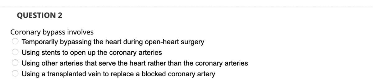 QUESTION 2
Coronary bypass involves
Temporarily bypassing the heart during open-heart surgery
Using stents to open up the coronary arteries
O Using other arteries that serve the heart rather than the coronary arteries
Using a transplanted vein to replace a blocked coronary artery
O O O O
