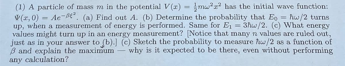 =
=
(1) A particle of mass m in the potential V(x) mw2x2 has the initial wave function:
V(x, 0) = Ae-Bε². (a) Find out A. (b) Determine the probability that Eo = hw/2 turns
up, when a measurement of energy is performed. Same for E₁ 3hw/2. (c) What energy
values might turn up in an energy measurement? [Notice that many n values are ruled out,
just as in your answer to (b).] (c) Sketch the probability to measure hw/2 as a function of
ẞ and explain the maximum why is it expected to be there, even without performing
any calculation?