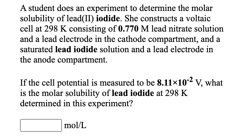 A student does an experiment to determine the molar
solubility of lead(II) iodide. She constructs a voltaic
cell at 298 K consisting of 0.770 M lead nitrate solution
and a lead electrode in the cathode compartment, and a
saturated lead iodide solution and a lead electrode in
the anode compartment.
If the cell potential is measured to be 8.11×102 v, what
is the molar solubility of lead iodide at 298 K
determined in this experiment?
mol/L
