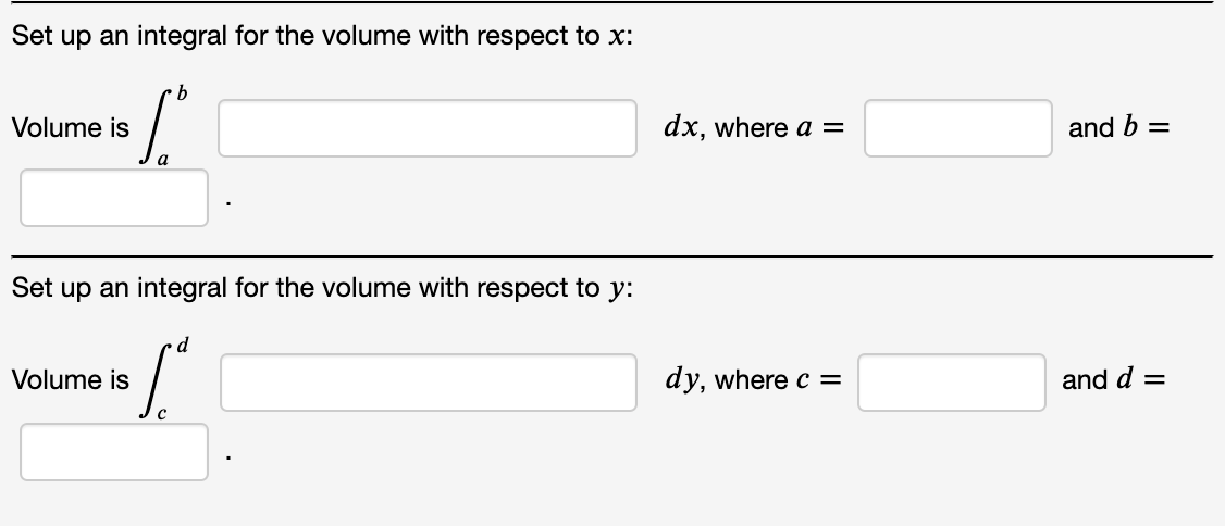 Set up an integral for the volume with respect to x:
b
Volume is
dx, where a =
and b =
a
Set up an integral for the volume with respect to y:
Volume is
dy, where c =
and d =
