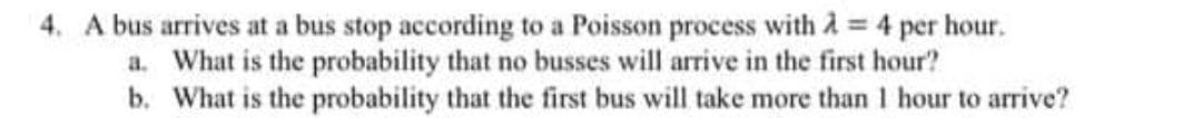 4. A bus arrives at a bus stop according to a Poisson process with à = 4 per hour.
a. What is the probability that no busses will arrive in the first hour?
b. What is the probability that the first bus will take more than 1 hour to arrive?
