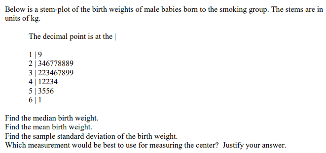 Below is a stem-plot of the birth weights of male babies born to the smoking group. The stems are in
units of kg.
The decimal point is at the
1|9
2346778889
3 | 223467899
412234
5|3556
6|1
Find the median birth weight.
Find the mean birth weight.
Find the sample standard deviation of the birth weight.
Which measurement would be best to use for measuring the center? Justify your answer.
