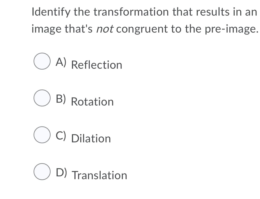 Identify the transformation that results in an
image that's not congruent to the pre-image.
O A) Reflection
O B) Rotation
O C) Dilation
O D) Translation
