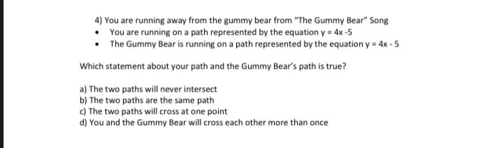4) You are running away from the gummy bear from "The Gummy Bear" Song
You are running on a path represented by the equation y = 4x -5
• The Gummy Bear is running on a path represented by the equation y = 4x - 5
Which statement about your path and the Gummy Bear's path is true?
a) The two paths will never intersect
b) The two paths are the same path
c) The two paths will cross at one point
d) You and the Gummy Bear will cross each other more than once
