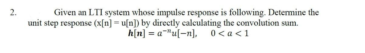2.
Given an LTI system whose impulse response is following. Determine the
unit step response (x[n] = u[n]) by directly calculating the convolution sum.
h[n] = = a¹u[-n], 0 < a < 1