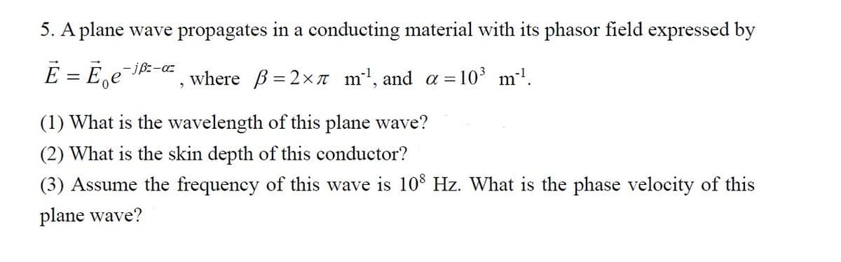 5. A plane wave propagates in a conducting material with its phasor field expressed by
E = Ee -jßz-az where = 2x m¹, and a = 10³ m²¹.
(1) What is the wavelength of this plane wave?
(2) What is the skin depth of this conductor?
(3) Assume the frequency of this wave is 108 Hz. What is the phase velocity of this
plane wave?