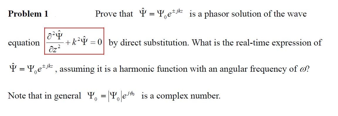 Problem 1
Prove that Ŷ = Yetjk is a phasor solution of the wave
0²4
equation +k² = 0 by direct substitution. What is the real-time expression of
Oz²
Î = Yek, assuming it is a harmonic function with an angular frequency of o?
Note that in general Y = |e is a complex number.
0