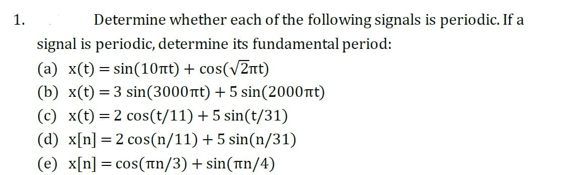 1.
Determine whether each of the following signals is periodic. If a
signal is periodic, determine its fundamental period:
(a) x(t) = sin(10nt) + cos(√2nt)
(b) x(t) = 3 sin(3000ft) + 5 sin(2000ft)
(c) x(t) = 2 cos(t/11) +5 sin(t/31)
(d) x[n] = 2 cos(n/11) +5 sin(n/31)
(e) x[n]=cos(mn/3) +sin(ūn/4)
