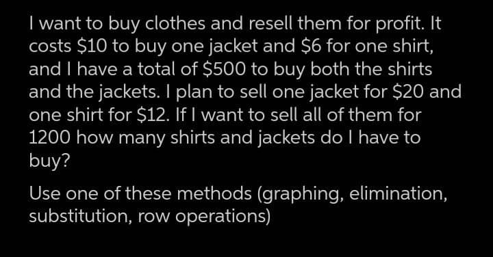I want to buy clothes and resell them for profit. It
costs $10 to buy one jacket and $6 for one shirt,
and I have a total of $500 to buy both the shirts
and the jackets. I plan to sell one jacket for $20 and
one shirt for $12. If I want to sell all of them for
1200 how many shirts and jackets do I have to
buy?
Use one of these methods (graphing, elimination,
substitution, row operations)