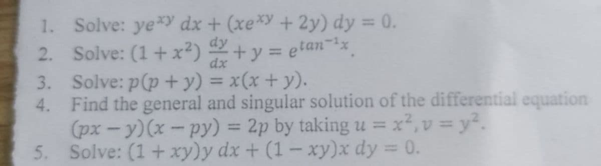 1. Solve: yeY dx + (xe*y+2y) dy = 0.
2. Solve: (1+x²) +y = etan-x
3. Solve: p(p + y) = x(x + y).
4. Find the general and singular solution of the differential equation
(px - y)(x - py) = 2p by taking u =x²,v = y².
5. Solve: (1+ xy)y dx + (1 - xy)x dy = 0.
dy
%3D
dx
%3D
%3D
