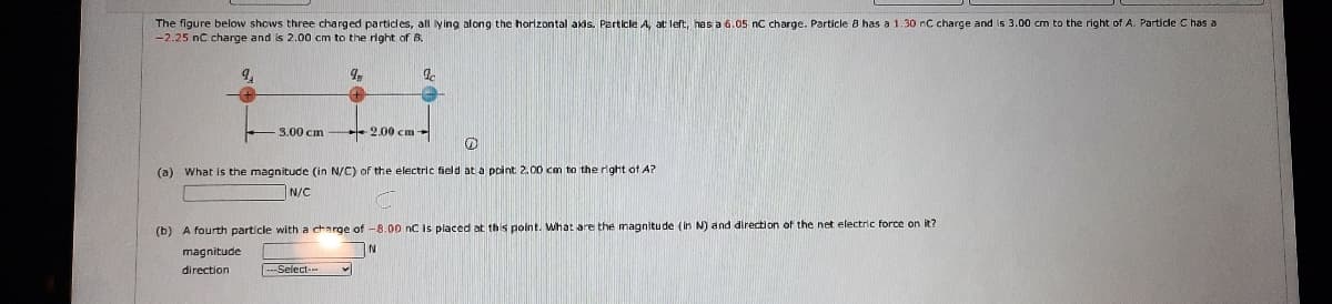 The figure below shows three charged particles, all ying along the horlzontal akis. Particle A, at left, has a 6.05 nC charge. Particle 8 has a 1.30 nC charge and is 3.00 cm to the right of A. Particle C has a
-2.25 nC charge and is 2.00 cm to the right of B.
3.00 cm
2.00 cm
(a) What is the magnitude (in N/C) of the electric field at a point 2.00 cm to the right of A?
N/C
(b) A fourth particle with a charge of -8.00 nC is placed at this point. What are the magnitude (in N) and direction of the net electric force on it?
magnitude
direction
