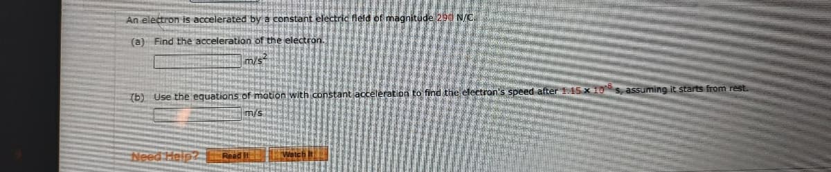 An electron is accelerated by a constant electric feld of magnitude 290 N/C.
(a) Find the acceleration of the electron.
m/s
(b) Use the equations of motion with constant acceleration to find the electron's speed after 115 x 10s, assuming it starts from rest.
m/s
Need Helpz E Read It
Wetch
