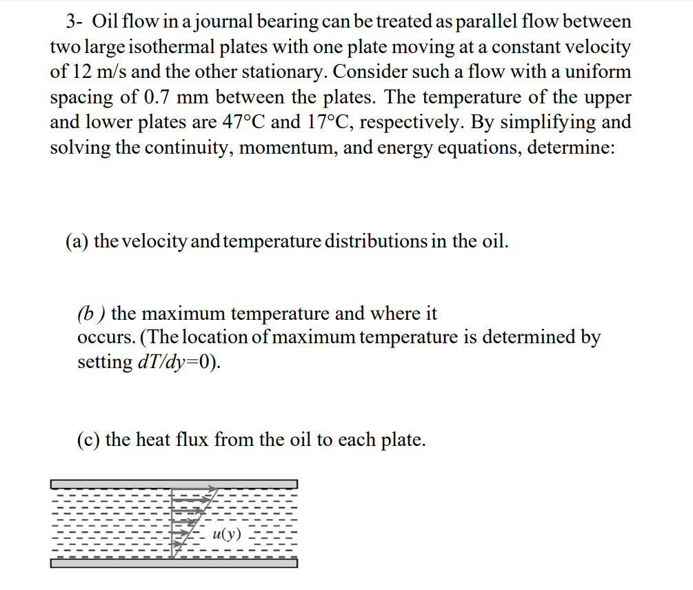 3- Oil flow in a journal bearing can be treated as parallel flow between
two large isothermal plates with one plate moving at a constant velocity
of 12 m/s and the other stationary. Consider such a flow with a uniform
spacing of 0.7 mm between the plates. The temperature of the upper
and lower plates are 47°C and 17°C, respectively. By simplifying and
solving the continuity, momentum, and energy equations, determine:
(a) the velocity and temperature distributions in the oil.
(b) the maximum temperature and where it
occurs. (The location of maximum temperature is determined by
setting dT/dy=0).
(c) the heat flux from the oil to each plate.
и(у)
